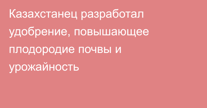 Казахстанец разработал удобрение, повышающее плодородие почвы и урожайность