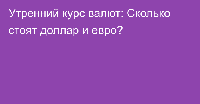 Утренний курс валют: Сколько стоят доллар и евро?