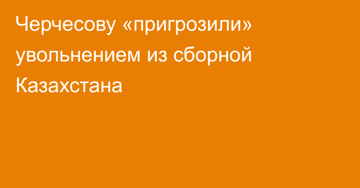 Черчесову «пригрозили» увольнением из сборной Казахстана