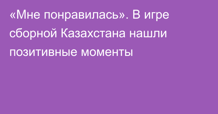 «Мне понравилась». В игре сборной Казахстана нашли позитивные моменты