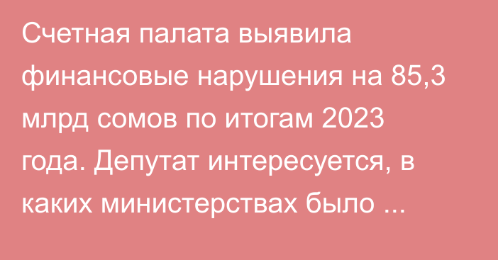 Счетная палата выявила финансовые нарушения на 85,3 млрд сомов по итогам 2023 года. Депутат интересуется, в каких министерствах было больше всего нарушений