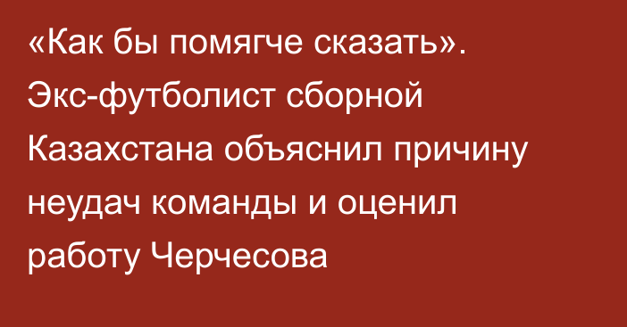 «Как бы помягче сказать». Экс-футболист сборной Казахстана объяснил причину неудач команды и оценил работу Черчесова