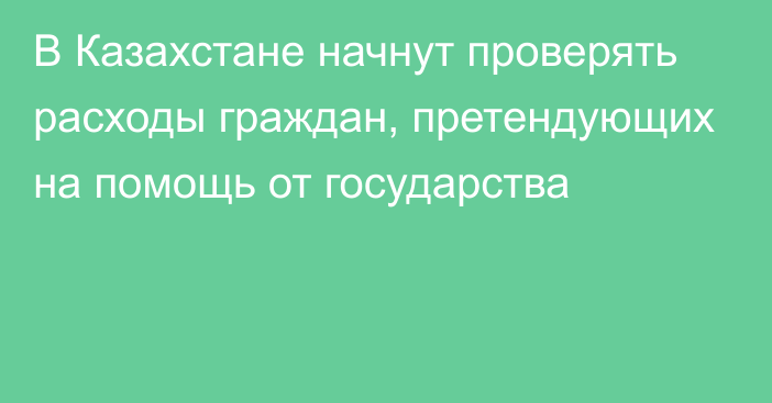 В Казахстане начнут проверять расходы граждан, претендующих на помощь от государства