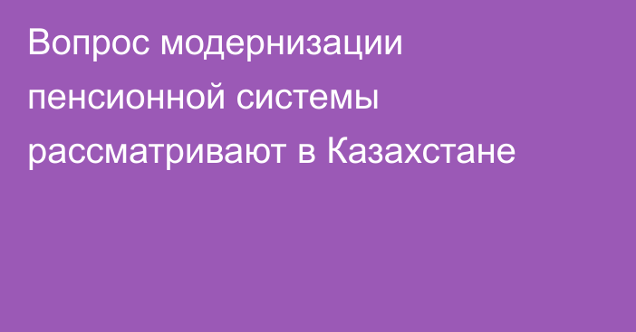 Вопрос модернизации пенсионной системы рассматривают в Казахстане