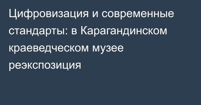 Цифровизация и современные стандарты: в Карагандинском краеведческом музее реэкспозиция