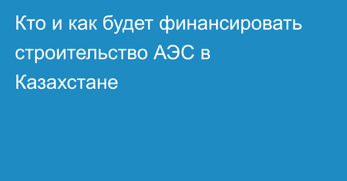 Кто и как будет финансировать строительство АЭС в Казахстане