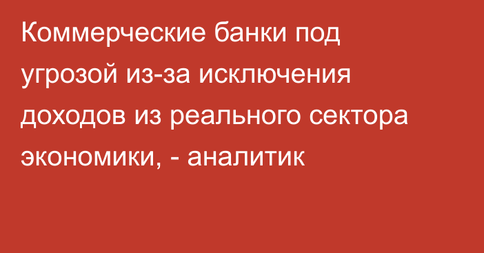 Коммерческие банки под угрозой из-за исключения доходов из реального сектора экономики, - аналитик