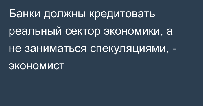 Банки должны кредитовать реальный сектор экономики, а не заниматься спекуляциями, - экономист