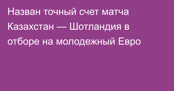 Назван точный счет матча Казахстан — Шотландия в отборе на молодежный Евро