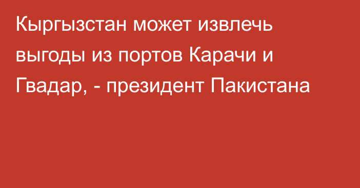 Кыргызстан может извлечь выгоды из портов Карачи и Гвадар, - президент Пакистана