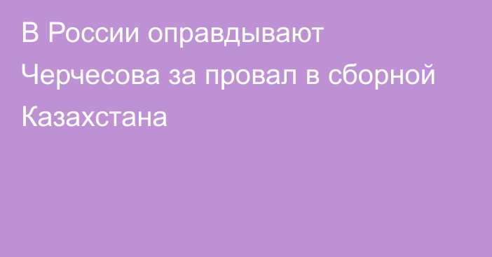 В России оправдывают Черчесова за провал в сборной Казахстана