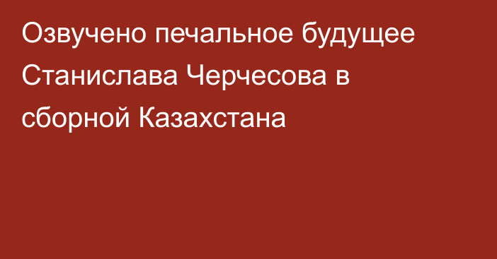 Озвучено печальное будущее Станислава Черчесова в сборной Казахстана