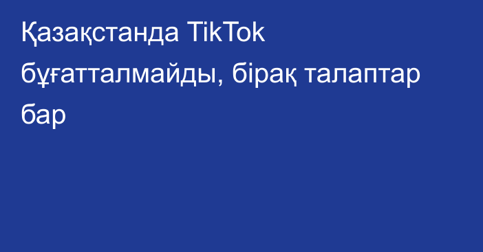 Қазақстанда TikTok бұғатталмайды, бірақ талаптар бар