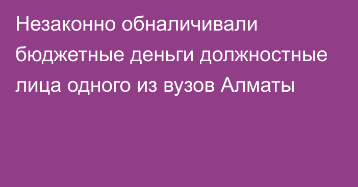 Незаконно обналичивали бюджетные деньги должностные лица одного из вузов Алматы