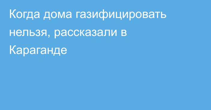 Когда дома газифицировать нельзя, рассказали в Караганде