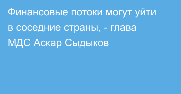 Финансовые потоки могут уйти в соседние страны, - глава МДС Аскар Сыдыков