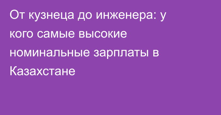 От кузнеца до инженера: у кого самые высокие номинальные зарплаты в Казахстане