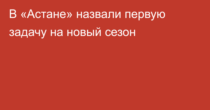 В «Астане» назвали первую задачу на новый сезон