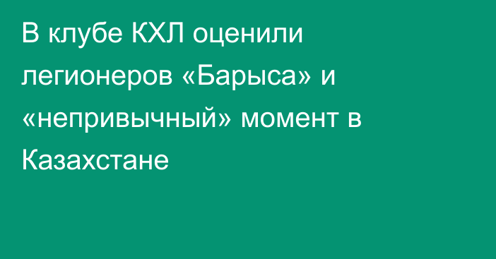 В клубе КХЛ оценили легионеров «Барыса» и «непривычный» момент в Казахстане