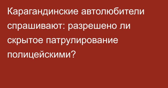 Карагандинские автолюбители спрашивают: разрешено ли скрытое патрулирование полицейскими?