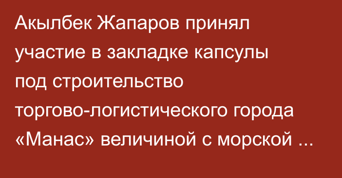 Акылбек Жапаров принял участие в закладке капсулы под строительство торгово-логистического города «Манас» величиной с морской порт