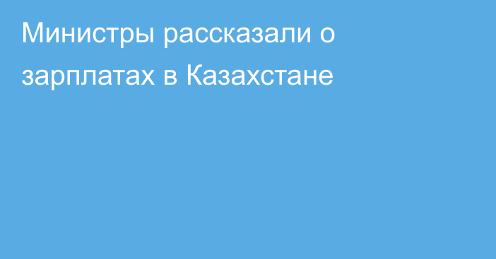 Министры рассказали о зарплатах в Казахстане