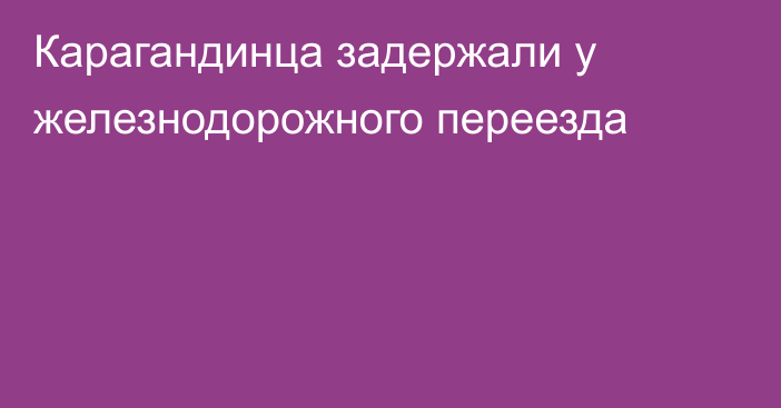 Карагандинца задержали у железнодорожного переезда