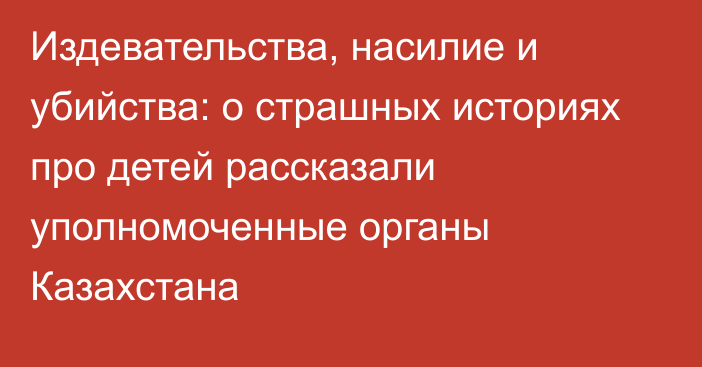 Издевательства, насилие и убийства: о страшных историях про детей рассказали уполномоченные органы Казахстана