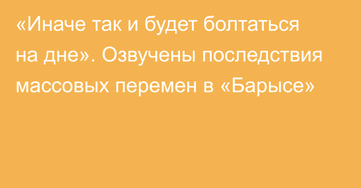 «Иначе так и будет болтаться на дне». Озвучены последствия массовых перемен в «Барысе»