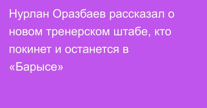 Нурлан Оразбаев рассказал о новом тренерском штабе, кто покинет и останется в «Барысе»