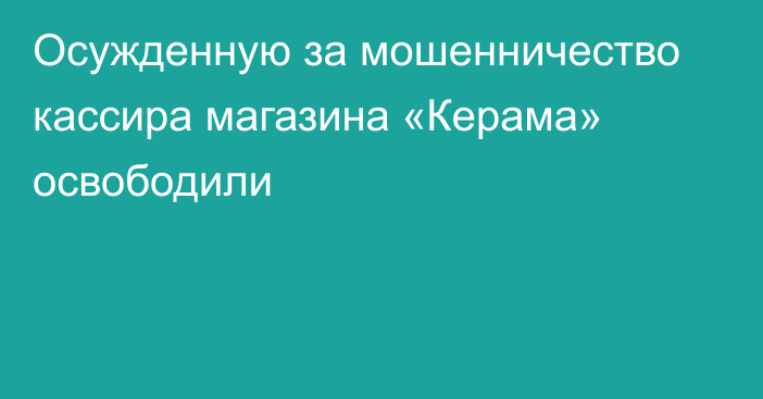 Осужденную за мошенничество кассира магазина «Керама» освободили