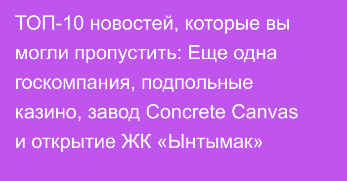 ТОП-10 новостей, которые вы могли пропустить: Еще одна госкомпания, подпольные казино, завод Concrete Canvas и открытие ЖК «Ынтымак»