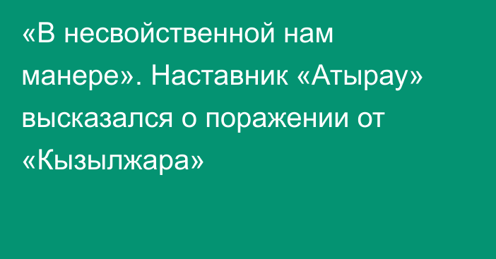 «В несвойственной нам манере». Наставник «Атырау» высказался о поражении от «Кызылжара»