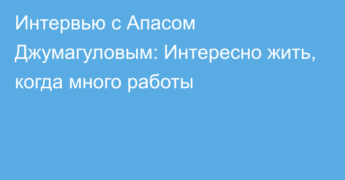 Интервью с Апасом Джумагуловым: Интересно жить, когда много работы