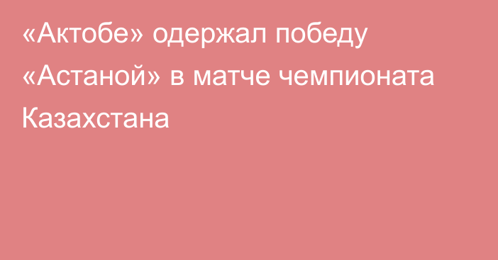 «Актобе» одержал победу «Астаной» в матче чемпионата Казахстана