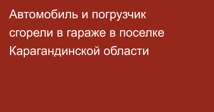 Автомобиль и погрузчик сгорели в гараже в поселке Карагандинской области