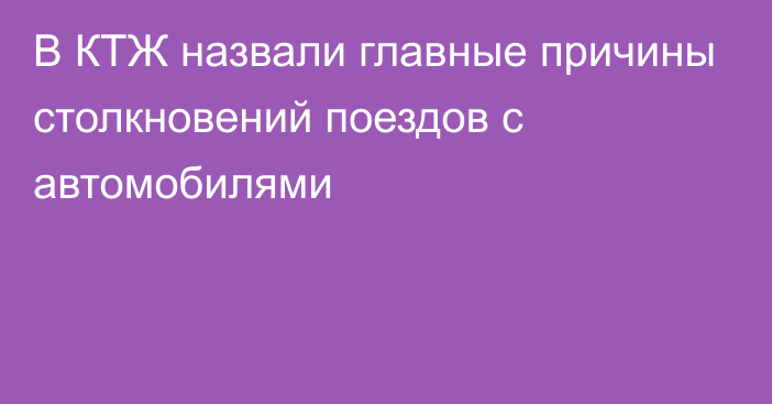 В КТЖ назвали главные причины столкновений поездов с автомобилями