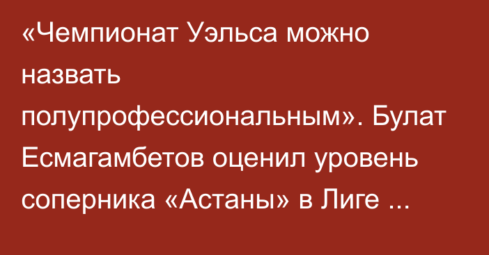 «Чемпионат Уэльса можно назвать полупрофессиональным». Булат Есмагамбетов оценил уровень соперника «Астаны» в Лиге Конференций и шансы на плей-офф