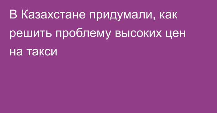 В Казахстане придумали, как решить проблему высоких цен на такси