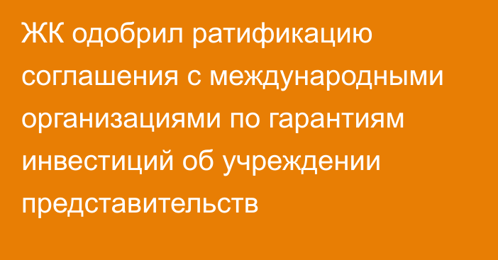 ЖК одобрил ратификацию соглашения с международными организациями по гарантиям инвестиций об учреждении представительств