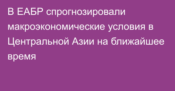 В ЕАБР спрогнозировали макроэкономические условия в Центральной Азии на ближайшее время