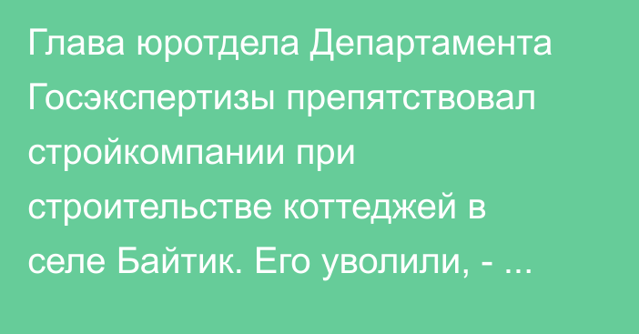 Глава юротдела Департамента Госэкспертизы препятствовал стройкомпании при строительстве коттеджей в селе Байтик. Его уволили, - Госстрой