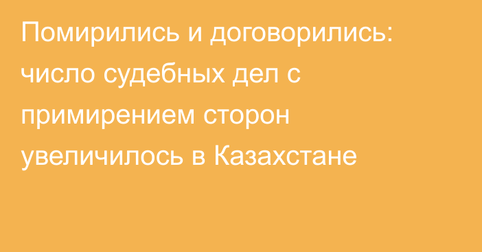 Помирились и договорились: число судебных дел с примирением сторон увеличилось в Казахстане