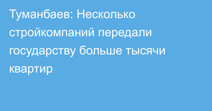 Туманбаев: Несколько стройкомпаний передали государству больше тысячи квартир