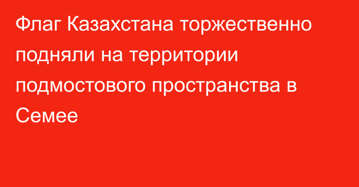 Флаг Казахстана торжественно подняли на территории подмостового пространства в Семее