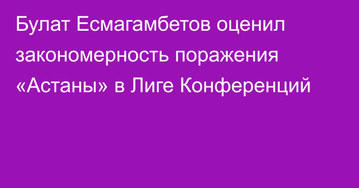 Булат Есмагамбетов оценил закономерность поражения «Астаны» в Лиге Конференций