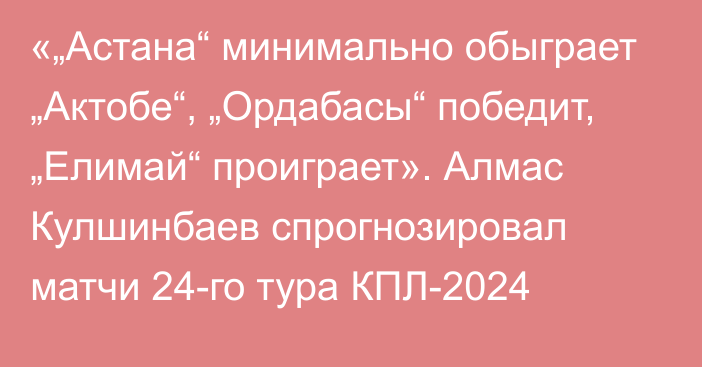 «„Астана“ минимально обыграет „Актобе“, „Ордабасы“ победит, „Елимай“ проиграет». Алмас Кулшинбаев спрогнозировал матчи 24-го тура КПЛ-2024