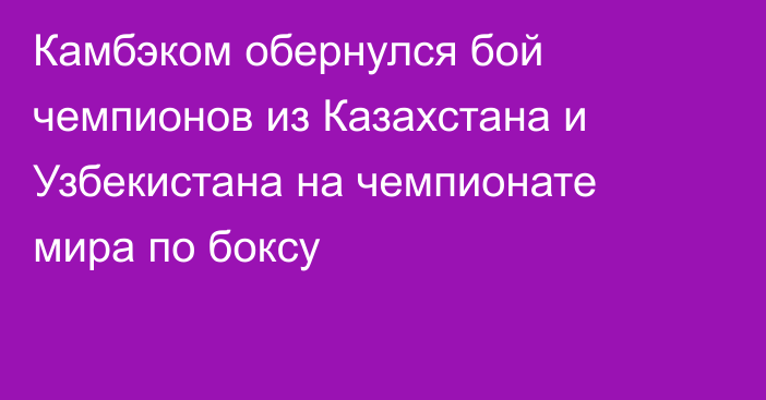 Камбэком обернулся бой чемпионов из Казахстана и Узбекистана на чемпионате мира по боксу