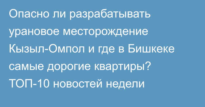 Опасно ли разрабатывать урановое месторождение Кызыл-Омпол и где в Бишкеке самые дорогие квартиры? ТОП-10 новостей недели