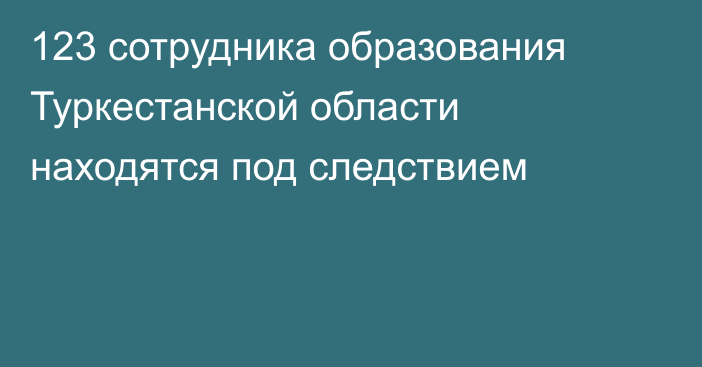 123 сотрудника образования Туркестанской области находятся под следствием